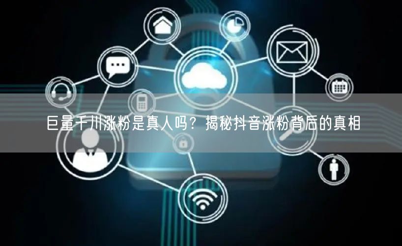 巨量千川涨粉是真人吗？揭秘抖音涨粉背后的真相
