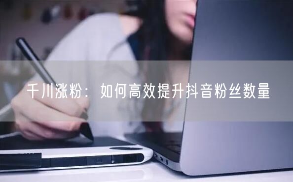 千川涨粉：如何高效提升抖音粉丝数量