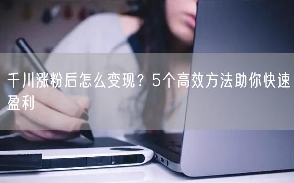 千川涨粉后怎么变现？5个高效方法助你快速盈利