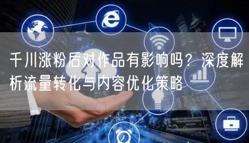 千川涨粉后对作品有影响吗？深度解析流量转化与内容优化策略